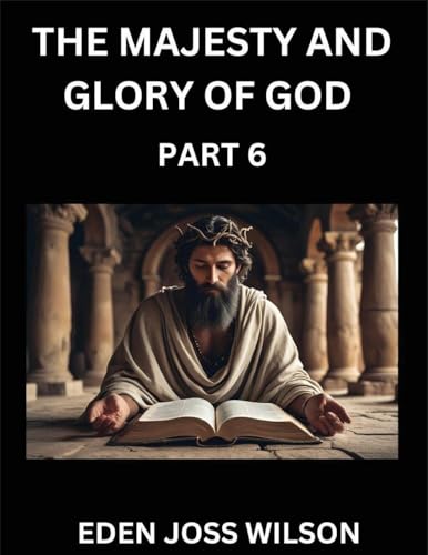 The Majesty and Glory of God (Part 6)- A Theological Expedition, the Pursuit of Divine Revelation and Truth based on the Holy Bible, Unfolding the Character of God in Scripture